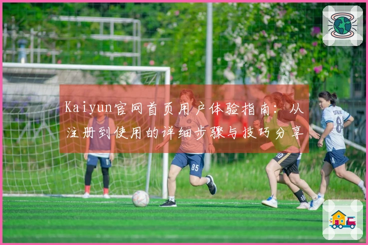 Kaiyun官网首页用户体验指南：从注册到使用的详细步骤与技巧分享