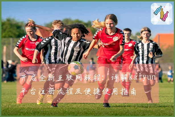 开启全新互联网旅程：详解kaiyun平台注册流程及便捷使用指南