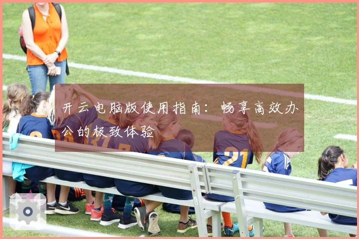 开云电脑版使用指南：畅享高效办公的极致体验